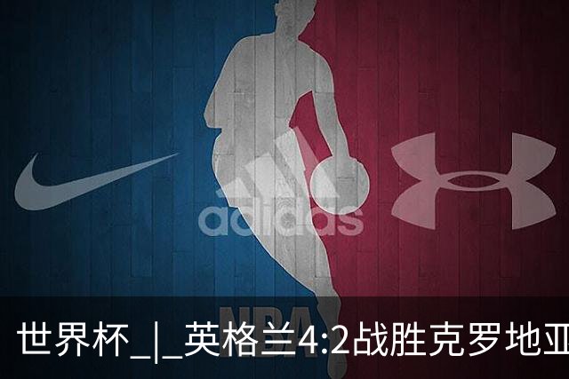 世界杯 | 英格兰4:2战胜克罗地亚 凯恩平队史世界杯进球纪录